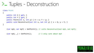 class Point
{
public int X { get; }
public int Y { get; }
public Point(int x, int y) { X = x; Y = y; }
public void Deconstruct(out int x, out int y) { x = X; y = Y; }
}
(var myX, var myY) = GetPoint();
(var myX, _) = GetPoint(); // I only care about myX
Tuples - Deconstruction
// calls Deconstruct(out myX, out myY);
 