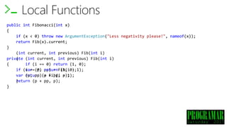 public int Fibonacci(int x)
{
if (x < 0) throw new ArgumentException("Less negativity please!", nameof(x));
return Fib(x).current;
(int current, int previous) Fib(int i)
{
if (i == 0) return (1, 0);
var (p, pp) = Fib(i - 1);
return (p + pp, p);
}
}
Local Functions
public int Fibonacci(int x)
{
if (x < 0) throw new ArgumentException("Less negativity please!", nameof(x));
return Fib(x).current;
}
private (int current, int previous) Fib(int i)
{
if (i == 0) return (1, 0);
var (p, pp) = Fib(i - 1);
return (p + pp, p);
}
 