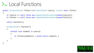 Local Functions
public IEnumerable<T> Filter<T>(IEnumerable<T> source, Func<T, bool> filter)
{
if (source == null) throw new ArgumentNullException(nameof(source));
if (filter == null) throw new ArgumentNullException(nameof(filter));
return Iterator();
IEnumerable<T> Iterator()
{
foreach (var element in source)
{
if (filter(element)) { yield return element; }
}
}
}
 