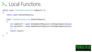 Local Functions
public async Task<IActionResult> Index(int i)
{
return await GetStuffAsync();
async Task<IActionResult> GetStuffAsync()
{
var someStuff = await GetSomeStuffAsync(i).ConfigureAwait(false);
var moreStuff = await GetMoreStuffAsync(i).ConfigureAwait(false);
/// ...
return result;
}
}
 
