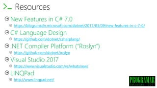 New Features in C# 7.0
https://blogs.msdn.microsoft.com/dotnet/2017/03/09/new-features-in-c-7-0/
C# Language Design
https://github.com/dotnet/csharplang/
.NET Compiler Platform ("Roslyn")
https://github.com/dotnet/roslyn
Visual Studio 2017
https://www.visualstudio.com/vs/whatsnew/
LINQPad
http://www.linqpad.net/
Resources
 