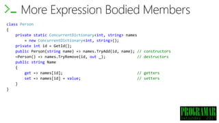 class Person
{
private static ConcurrentDictionary<int, string> names
= new ConcurrentDictionary<int, string>();
private int id = GetId();
public Person(string name) => names.TryAdd(id, name); // constructors
~Person() => names.TryRemove(id, out _); // destructors
public string Name
{
get => names[id]; // getters
set => names[id] = value; // setters
}
}
More Expression Bodied Members
 