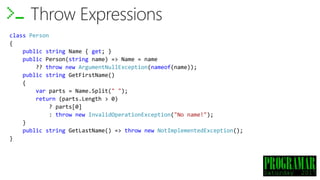 class Person
{
public string Name { get; }
public Person(string name) => Name = name
?? throw new ArgumentNullException(nameof(name));
public string GetFirstName()
{
var parts = Name.Split(" ");
return (parts.Length > 0)
? parts[0]
: throw new InvalidOperationException("No name!");
}
public string GetLastName() => throw new NotImplementedException();
}
Throw Expressions
 