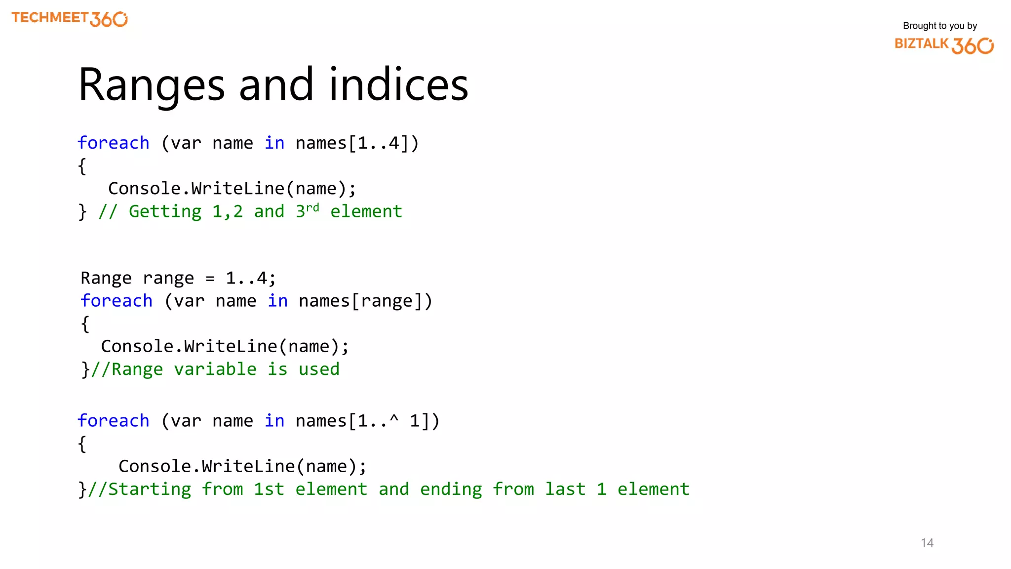 Brought to you by
14
Ranges and indices
foreach (var name in names[1..4])
{
Console.WriteLine(name);
} // Getting 1,2 and 3rd element
Range range = 1..4;
foreach (var name in names[range])
{
Console.WriteLine(name);
}//Range variable is used
foreach (var name in names[1..^ 1])
{
Console.WriteLine(name);
}//Starting from 1st element and ending from last 1 element
 