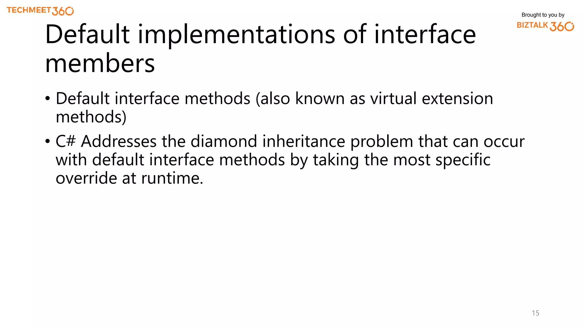 Brought to you by
• Default interface methods (also known as virtual extension
methods)
• C# Addresses the diamond inheritance problem that can occur
with default interface methods by taking the most specific
override at runtime.
15
Default implementations of interface
members
 
