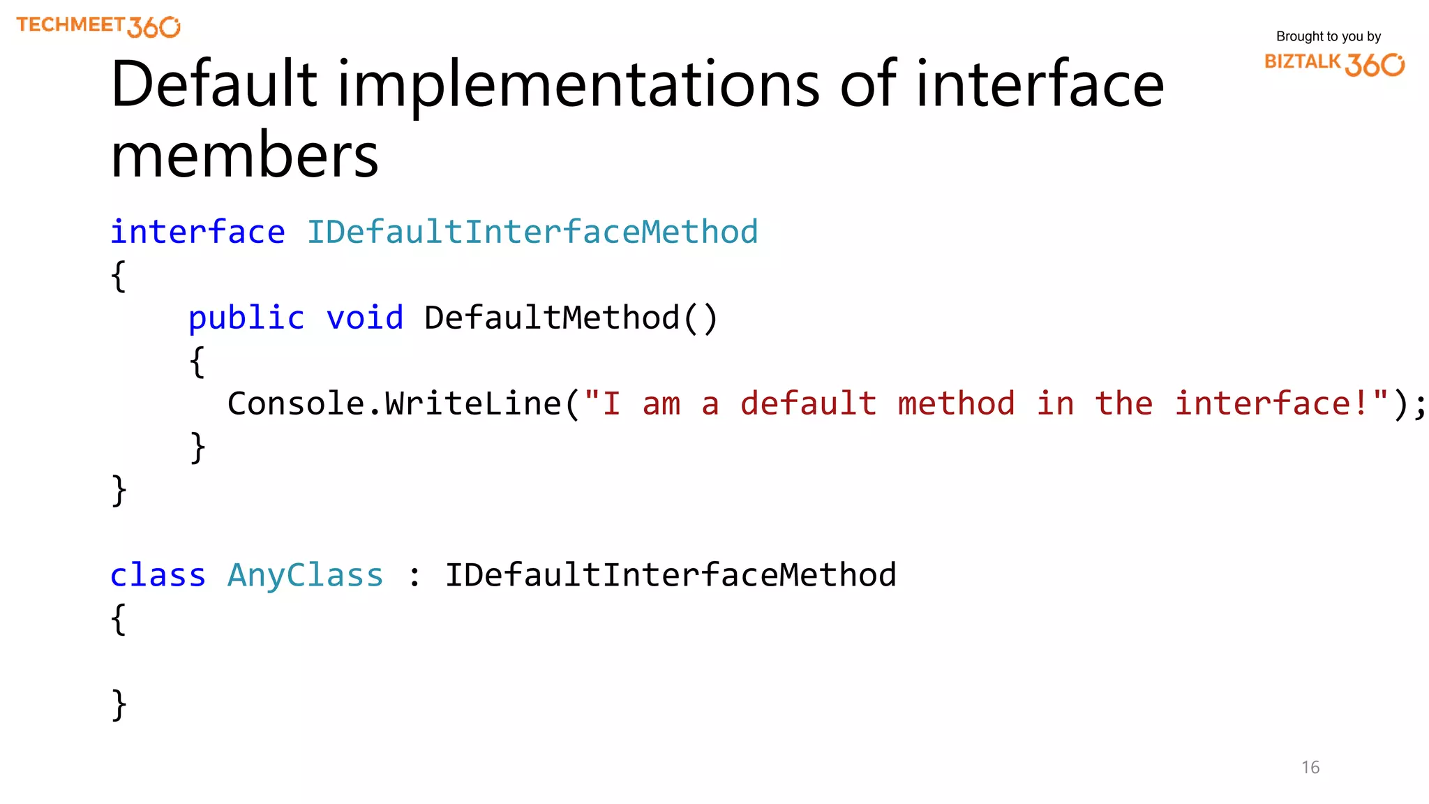 Brought to you by
16
Default implementations of interface
members
interface IDefaultInterfaceMethod
{
public void DefaultMethod()
{
Console.WriteLine("I am a default method in the interface!");
}
}
class AnyClass : IDefaultInterfaceMethod
{
}
 