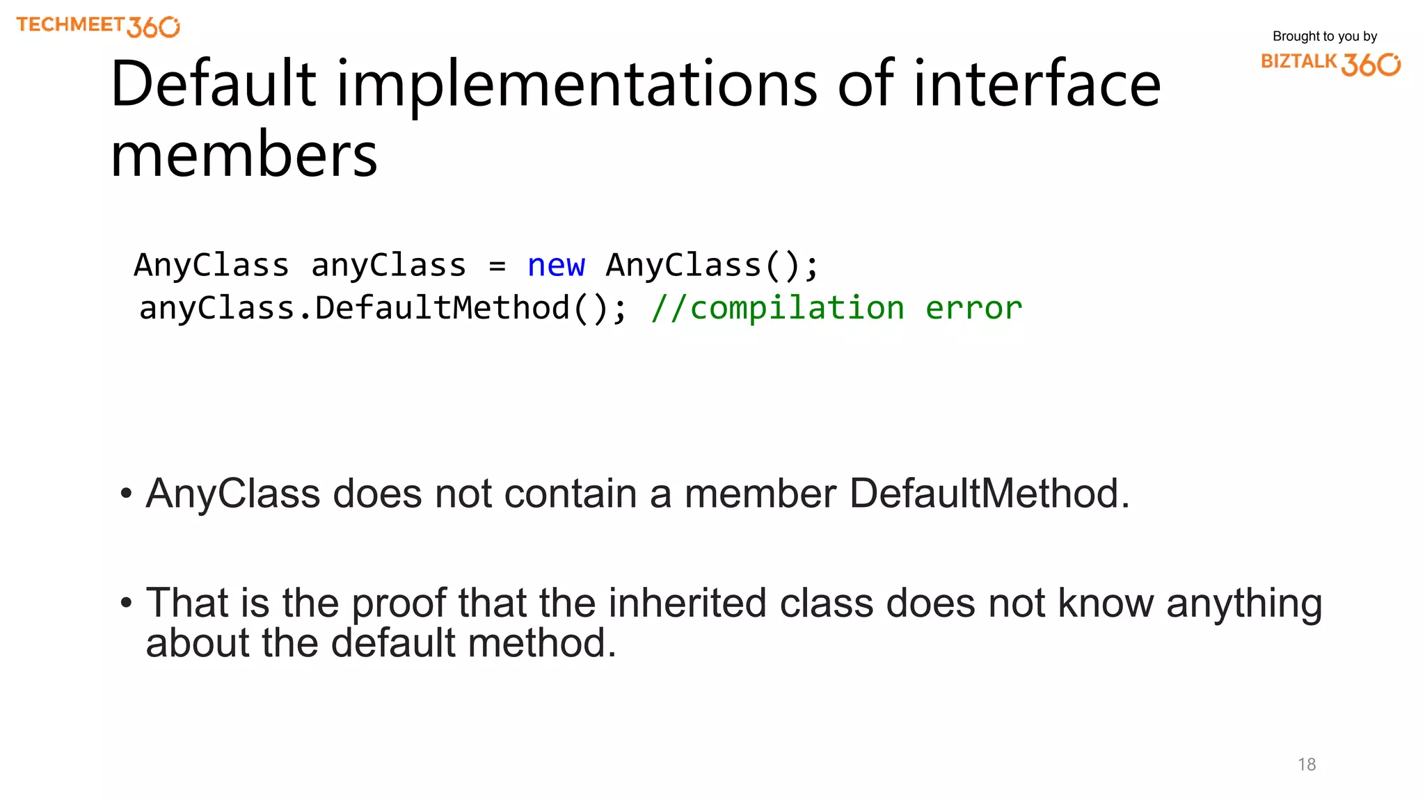 Brought to you by
18
Default implementations of interface
members
AnyClass anyClass = new AnyClass();
anyClass.DefaultMethod(); //compilation error
• AnyClass does not contain a member DefaultMethod.
• That is the proof that the inherited class does not know anything
about the default method.
 