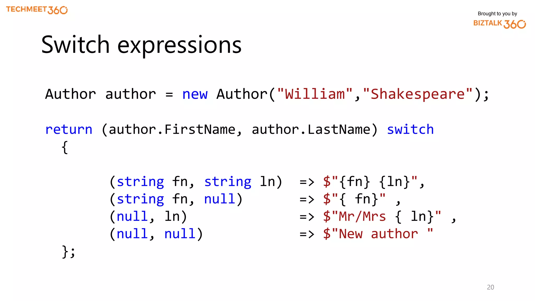 Brought to you by
20
Switch expressions
Author author = new Author("William","Shakespeare");
return (author.FirstName, author.LastName) switch
{
(string fn, string ln) => $"{fn} {ln}",
(string fn, null) => $"{ fn}" ,
(null, ln) => $"Mr/Mrs { ln}" ,
(null, null) => $"New author "
};
 