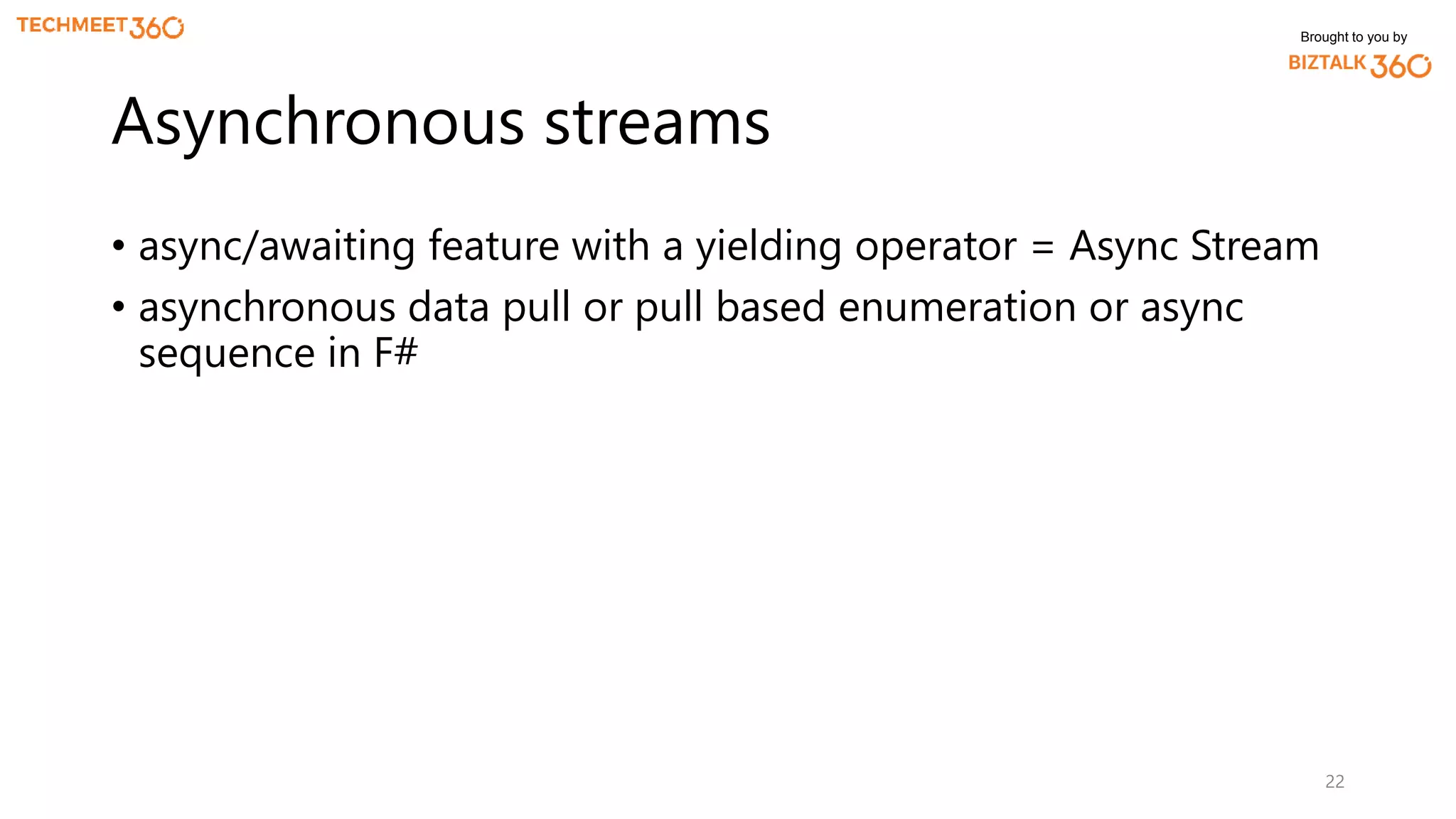 Brought to you by
• async/awaiting feature with a yielding operator = Async Stream
• asynchronous data pull or pull based enumeration or async
sequence in F#
22
Asynchronous streams
 