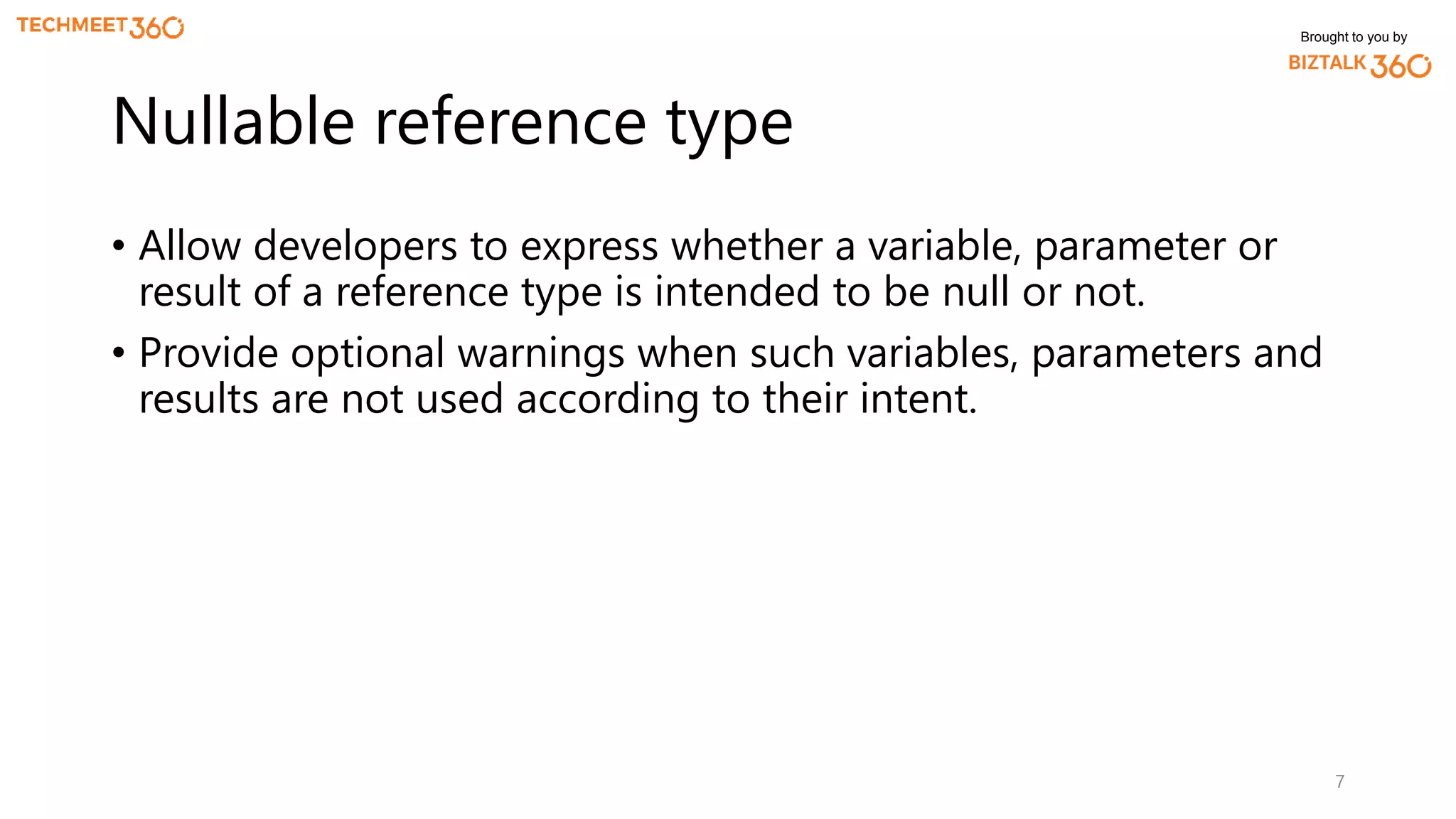 Brought to you by
• Allow developers to express whether a variable, parameter or
result of a reference type is intended to be null or not.
• Provide optional warnings when such variables, parameters and
results are not used according to their intent.
7
Nullable reference type
 