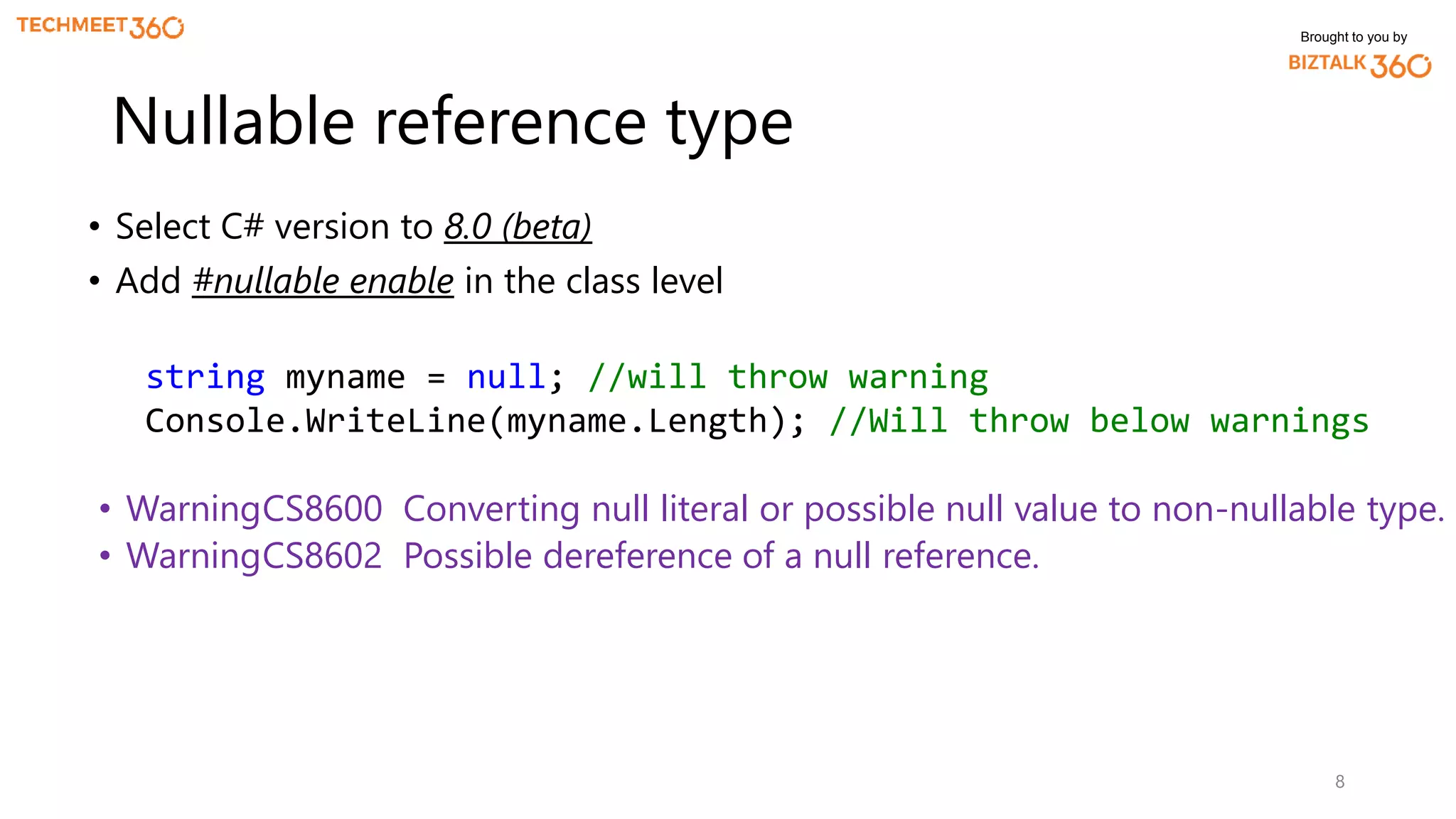 Brought to you by
• Select C# version to 8.0 (beta)
• Add #nullable enable in the class level
8
Nullable reference type
string myname = null; //will throw warning
Console.WriteLine(myname.Length); //Will throw below warnings
• WarningCS8600 Converting null literal or possible null value to non-nullable type.
• WarningCS8602 Possible dereference of a null reference.
 