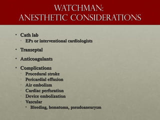Watchman:Watchman:
Anesthetic considerationsAnesthetic considerations
• Cath labCath lab
• EPs or interventional cardiologistsEPs or interventional cardiologists
• TranseptalTranseptal
• AnticoagulantsAnticoagulants
• ComplicationsComplications
• Procedural strokeProcedural stroke
• Pericardial effusionPericardial effusion
• Air embolismAir embolism
• Cardiac perforationCardiac perforation
• Device embolizationDevice embolization
• VascularVascular
• Bleeding, hematoma, pseudoaneurysmBleeding, hematoma, pseudoaneurysm
 