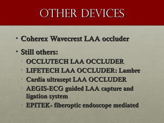 Other devicesOther devices
• Coherex Wavecrest LAA occluderCoherex Wavecrest LAA occluder
• Still others:Still others:
• OCCLUTECH LAA OCCLUDEROCCLUTECH LAA OCCLUDER
• LIFETECH LAA OCCLUDER: LambreLIFETECH LAA OCCLUDER: Lambre
• Cardia ultrasept LAA OCCLUDERCardia ultrasept LAA OCCLUDER
• AEGIS-ECG guided LAA capture andAEGIS-ECG guided LAA capture and
ligation systemligation system
• EPITEK- fiberoptic endoscope mediatedEPITEK- fiberoptic endoscope mediated
 