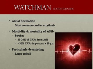 WatchmanWatchman boston Scientificboston Scientific
• Atrial fibrillationAtrial fibrillation
• Most common cardiac arrythmiaMost common cardiac arrythmia
• Morbidity & mortality of AFibMorbidity & mortality of AFib
• StrokesStrokes
• 15-20% of CVAs from Afib15-20% of CVAs from Afib
• ~30% CVAs in persons > 80 y.o.~30% CVAs in persons > 80 y.o.
• Particularly devastatingParticularly devastating
• Large emboliLarge emboli
 