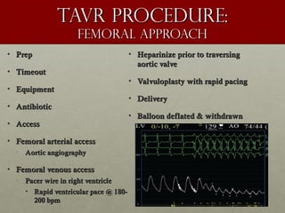 Tavr procedure:Tavr procedure:
femoral approachfemoral approach
• PrepPrep
• TimeoutTimeout
• EquipmentEquipment
• AntibioticAntibiotic
• AccessAccess
• Femoral arterial accessFemoral arterial access
• Aortic angiographyAortic angiography
• Femoral venous accessFemoral venous access
• Pacer wire in right ventriclePacer wire in right ventricle
• Rapid ventricular pace @ 180-Rapid ventricular pace @ 180-
200 bpm200 bpm
• Heparinize prior to traversingHeparinize prior to traversing
aortic valveaortic valve
• Valvuloplasty with rapid pacingValvuloplasty with rapid pacing
• DeliveryDelivery
• Balloon deflated & withdrawnBalloon deflated & withdrawn
 