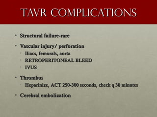 Tavr complicationsTavr complications
• Structural failure-rareStructural failure-rare
• Vascular injury/ perforationVascular injury/ perforation
• Iliacs, femorals, aortaIliacs, femorals, aorta
• RETROPERITONEAL BLEEDRETROPERITONEAL BLEED
• IVUSIVUS
• ThrombusThrombus
• Heparinize, ACT 250-300 seconds, check q 30 minutesHeparinize, ACT 250-300 seconds, check q 30 minutes
• Cerebral embolizationCerebral embolization
 