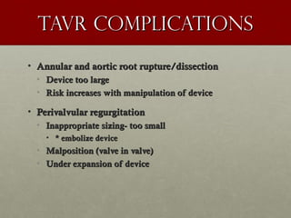 Tavr complicationsTavr complications
• Annular and aortic root rupture/dissectionAnnular and aortic root rupture/dissection
• Device too largeDevice too large
• Risk increases with manipulation of deviceRisk increases with manipulation of device
• Perivalvular regurgitationPerivalvular regurgitation
• Inappropriate sizing- too smallInappropriate sizing- too small
• * embolize device* embolize device
• Malposition (valve in valve)Malposition (valve in valve)
• Under expansion of deviceUnder expansion of device
 