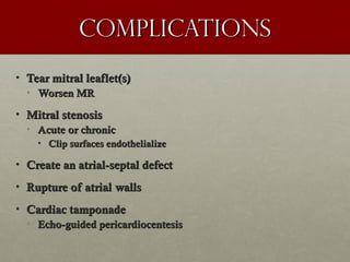 complicationscomplications
• Tear mitral leaflet(s)Tear mitral leaflet(s)
• Worsen MRWorsen MR
• Mitral stenosisMitral stenosis
• Acute or chronicAcute or chronic
• Clip surfaces endothelializeClip surfaces endothelialize
• Create an atrial-septal defectCreate an atrial-septal defect
• Rupture of atrial wallsRupture of atrial walls
• Cardiac tamponadeCardiac tamponade
• Echo-guided pericardiocentesisEcho-guided pericardiocentesis
 