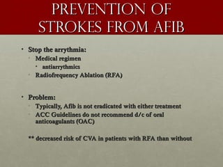 Prevention ofPrevention of
strokes from AFibstrokes from AFib
• Stop the arrythmia:Stop the arrythmia:
• Medical regimenMedical regimen
• antiarrythmicsantiarrythmics
• Radiofrequency Ablation (RFA)Radiofrequency Ablation (RFA)
• Problem:Problem:
• Typically, Afib is not eradicated with either treatmentTypically, Afib is not eradicated with either treatment
• ACC Guidelines do not recommend d/c of oralACC Guidelines do not recommend d/c of oral
anticoagulants (OAC)anticoagulants (OAC)
** decreased risk of CVA in patients with RFA than without** decreased risk of CVA in patients with RFA than without
 