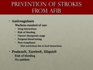 Prevention of strokesPrevention of strokes
from AFibfrom AFib
• AnticoagulantsAnticoagulants
• Warfarin-standard of careWarfarin-standard of care
• Drug interactionsDrug interactions
• Risk of bleedingRisk of bleeding
• Narrow therapeutic rangeNarrow therapeutic range
• Frequent blood testingFrequent blood testing
• Poor compliancePoor compliance
• Diet restrictions due to food interactionsDiet restrictions due to food interactions
• Pradaxa®, Xarelto®, Eliquis®Pradaxa®, Xarelto®, Eliquis®
• Risk of bleedingRisk of bleeding
• No antidoteNo antidote
 