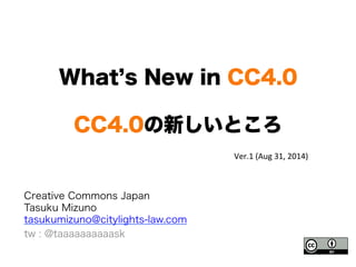 What’s New in CC4.0 
CC4.0の新しいところ 
Creative Commons Japan 
Tasuku Mizuno 
tasukumizuno@citylights-law.com 
tw : @taaaaaaaaaask 
Ver.1 
(Aug 
31, 
2014) 
 
