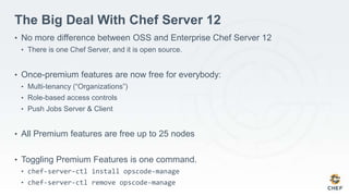 The Big Deal With Chef Server 12
• No more difference between OSS and Enterprise Chef Server 12
• There is one Chef Server, and it is open source.
• Once-premium features are now free for everybody:
• Multi-tenancy (“Organizations”)
• Role-based access controls
• Push Jobs Server & Client
• All Premium features are free up to 25 nodes
• Toggling Premium Features is one command.
• chef-server-ctl install opscode-manage
• chef-server-ctl remove opscode-manage
 