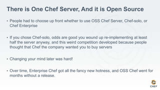 There is One Chef Server, And it is Open Source
• People had to choose up front whether to use OSS Chef Server, Chef-solo, or
Chef Enterprise
• If you chose Chef-solo, odds are good you wound up re-implementing at least
half the server anyway, and this weird competition developed because people
thought that Chef the company wanted you to buy servers
• Changing your mind later was hard!
• Over time, Enterprise Chef got all the fancy new hotness, and OSS Chef went for
months without a release.
 