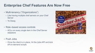 Enterprise Chef Features Are Now Free
• Multi-tenancy (“Organizations”)
• Like having multiple chef servers on your Chef
Server
• Yo Dawg
• Role -based access controls
• ACLs on every single item in the Chef Server
datastore
• Push Jobs
• Once the client is in place, hit the /jobs API and kick
off on-demand scripts
 