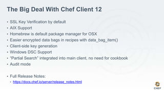 The Big Deal With Chef Client 12
• SSL Key Verification by default
• AIX Support
• Homebrew is default package manager for OSX
• Easier encrypted data bags in recipes with data_bag_item()
• Client-side key generation
• Windows DSC Support
• “Partial Search” integrated into main client, no need for cookbook
• Audit mode
• Full Release Notes:
• https://docs.chef.io/server/release_notes.html
 