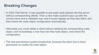 Breaking Changes
• In OSS Chef Server, it was possible to pre-seed node objects into the server
without corresponding clients. Then a new node could be spun up with the
correct name and a validation key, and it would register as that new client, and
then inherit the node object configuration automatically.
• Alternately you could delete a client without deleting the corresponding node
object, and re-bootstrap a new host into that node object, and inherit the
configuration.
• The new permissions system breaks that, because the client has to have
permission to modify the node object.
 