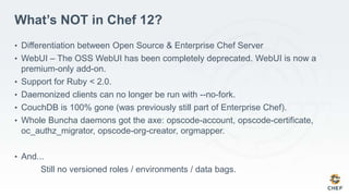 What’s NOT in Chef 12?
• Differentiation between Open Source & Enterprise Chef Server
• WebUI – The OSS WebUI has been completely deprecated. WebUI is now a
premium-only add-on.
• Support for Ruby < 2.0.
• Daemonized clients can no longer be run with --no-fork.
• CouchDB is 100% gone (was previously still part of Enterprise Chef).
• Whole Buncha daemons got the axe: opscode-account, opscode-certificate,
oc_authz_migrator, opscode-org-creator, orgmapper.
• And...
Still no versioned roles / environments / data bags.
 