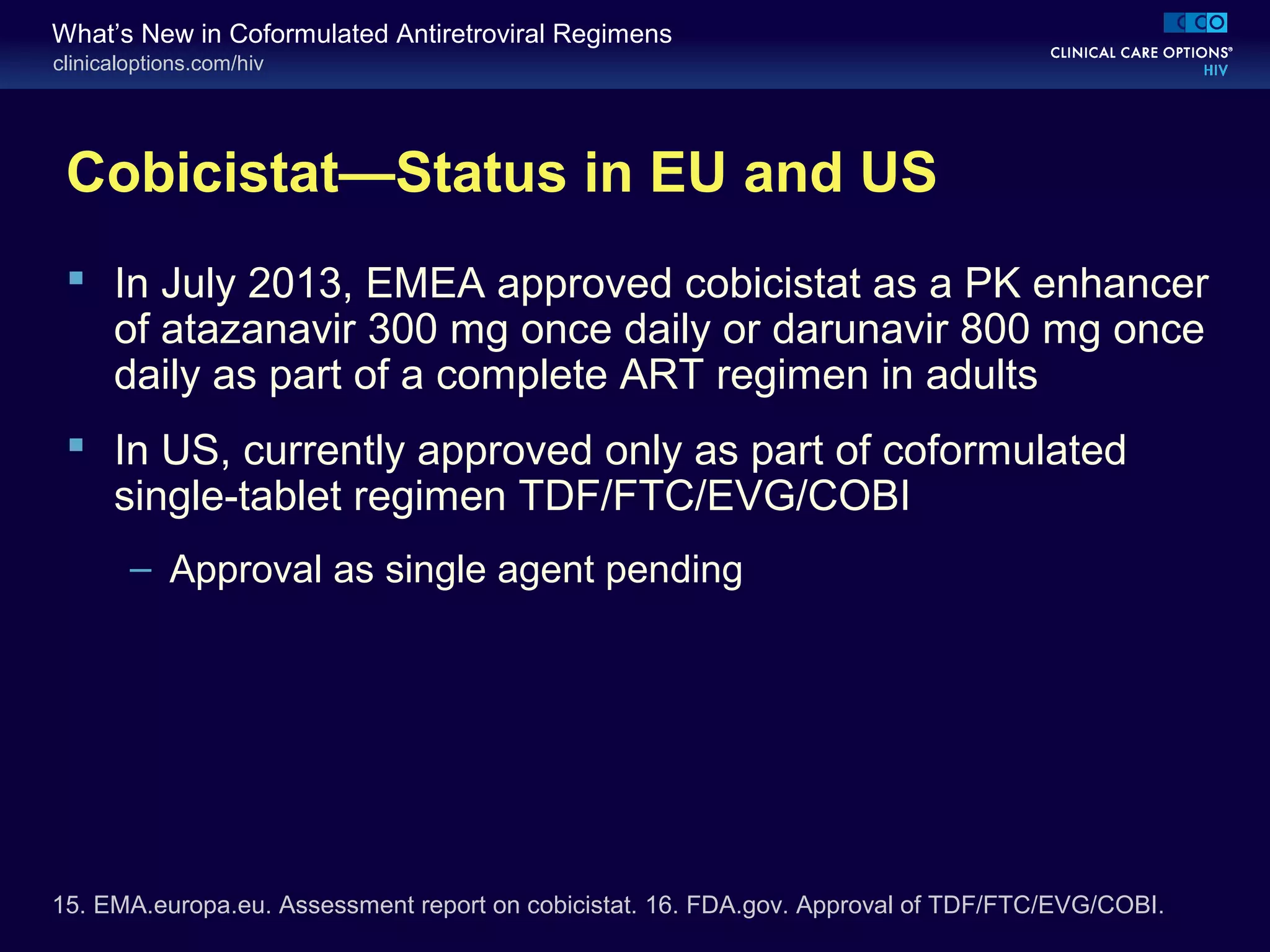clinicaloptions.com/hiv
What’s New in Coformulated Antiretroviral Regimens
Cobicistat—Status in EU and US
 In July 2013, EMEA approved cobicistat as a PK enhancer
of atazanavir 300 mg once daily or darunavir 800 mg once
daily as part of a complete ART regimen in adults
 In US, currently approved only as part of coformulated
single-tablet regimen TDF/FTC/EVG/COBI
– Approval as single agent pending
15. EMA.europa.eu. Assessment report on cobicistat. 16. FDA.gov. Approval of TDF/FTC/EVG/COBI.
 