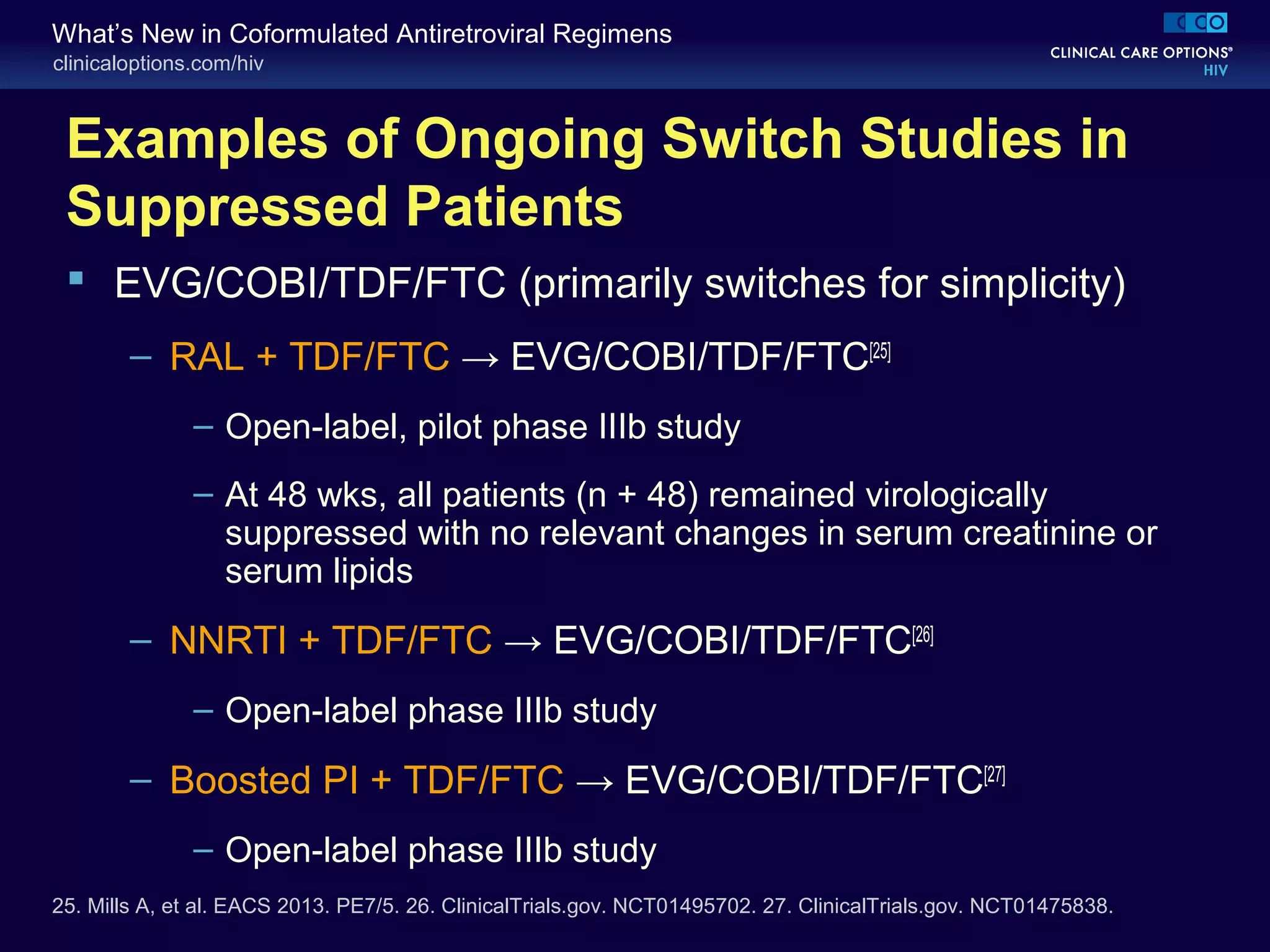 clinicaloptions.com/hiv
What’s New in Coformulated Antiretroviral Regimens
Examples of Ongoing Switch Studies in
Suppressed Patients
 EVG/COBI/TDF/FTC (primarily switches for simplicity)
– RAL + TDF/FTC → EVG/COBI/TDF/FTC[25]
– Open-label, pilot phase IIIb study
– At 48 wks, all patients (n + 48) remained virologically
suppressed with no relevant changes in serum creatinine or
serum lipids
– NNRTI + TDF/FTC → EVG/COBI/TDF/FTC[26]
– Open-label phase IIIb study
– Boosted PI + TDF/FTC → EVG/COBI/TDF/FTC[27]
– Open-label phase IIIb study
25. Mills A, et al. EACS 2013. PE7/5. 26. ClinicalTrials.gov. NCT01495702. 27. ClinicalTrials.gov. NCT01475838.
 