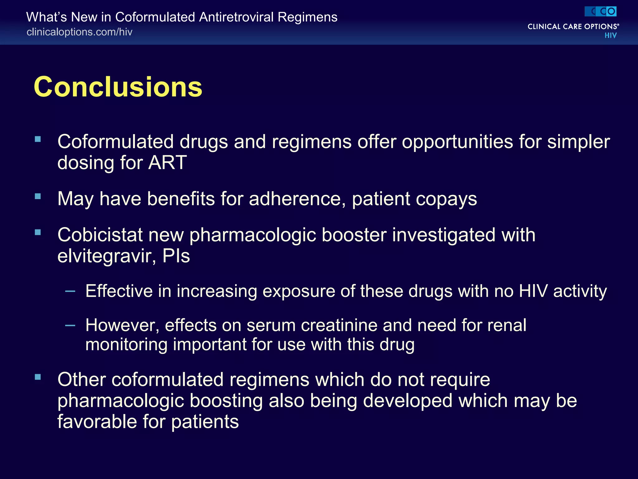 clinicaloptions.com/hiv
What’s New in Coformulated Antiretroviral Regimens
Conclusions
 Coformulated drugs and regimens offer opportunities for simpler
dosing for ART
 May have benefits for adherence, patient copays
 Cobicistat new pharmacologic booster investigated with
elvitegravir, PIs
– Effective in increasing exposure of these drugs with no HIV activity
– However, effects on serum creatinine and need for renal
monitoring important for use with this drug
 Other coformulated regimens which do not require
pharmacologic boosting also being developed which may be
favorable for patients
 