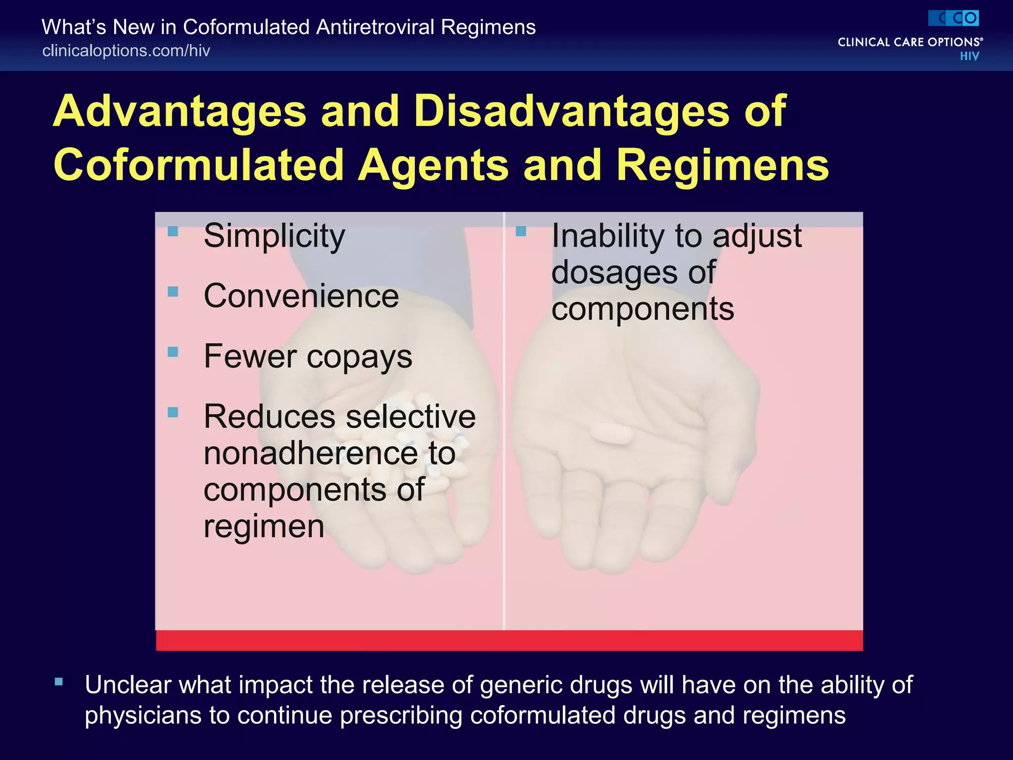 clinicaloptions.com/hiv
What’s New in Coformulated Antiretroviral Regimens
Advantages and Disadvantages of
Coformulated Agents and Regimens
 Inability to adjust
dosages of
components
 Simplicity
 Convenience
 Fewer copays
 Reduces selective
nonadherence to
components of
regimen
 Unclear what impact the release of generic drugs will have on the ability of
physicians to continue prescribing coformulated drugs and regimens
 