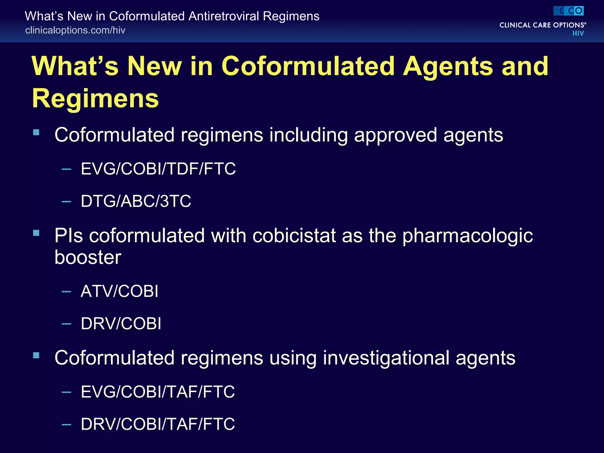 clinicaloptions.com/hiv
What’s New in Coformulated Antiretroviral Regimens
What’s New in Coformulated Agents and
Regimens
 Coformulated regimens including approved agents
– EVG/COBI/TDF/FTC
– DTG/ABC/3TC
 PIs coformulated with cobicistat as the pharmacologic
booster
– ATV/COBI
– DRV/COBI
 Coformulated regimens using investigational agents
– EVG/COBI/TAF/FTC
– DRV/COBI/TAF/FTC
 
