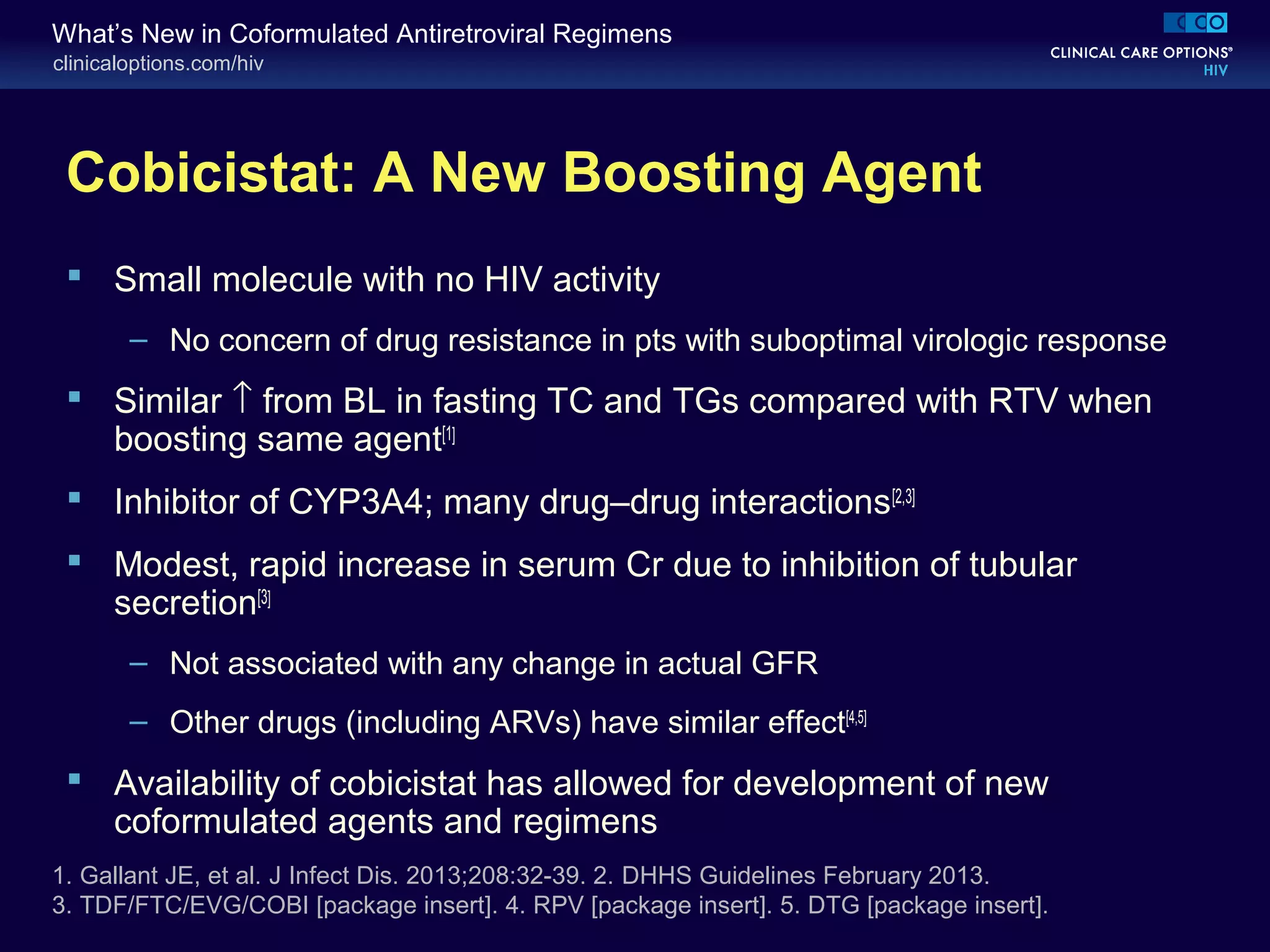 clinicaloptions.com/hiv
What’s New in Coformulated Antiretroviral Regimens
Cobicistat: A New Boosting Agent
 Small molecule with no HIV activity
– No concern of drug resistance in pts with suboptimal virologic response
 Similar ↑ from BL in fasting TC and TGs compared with RTV when
boosting same agent[1]
 Inhibitor of CYP3A4; many drug–drug interactions[2,3]
 Modest, rapid increase in serum Cr due to inhibition of tubular
secretion[3]
– Not associated with any change in actual GFR
– Other drugs (including ARVs) have similar effect[4,5]
 Availability of cobicistat has allowed for development of new
coformulated agents and regimens
1. Gallant JE, et al. J Infect Dis. 2013;208:32-39. 2. DHHS Guidelines February 2013.
3. TDF/FTC/EVG/COBI [package insert]. 4. RPV [package insert]. 5. DTG [package insert].
 