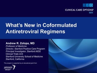 Andrew R. Zolopa, MD
Professor of Medicine
Director, Stanford Positive Care Program
Principal Investigator, Stanford AIDS
Clinical Trials Unit
Stanford University School of Medicine
Stanford, California
What’s New in Coformulated
Antiretroviral Regimens
This program is supported by an educational grant from
 