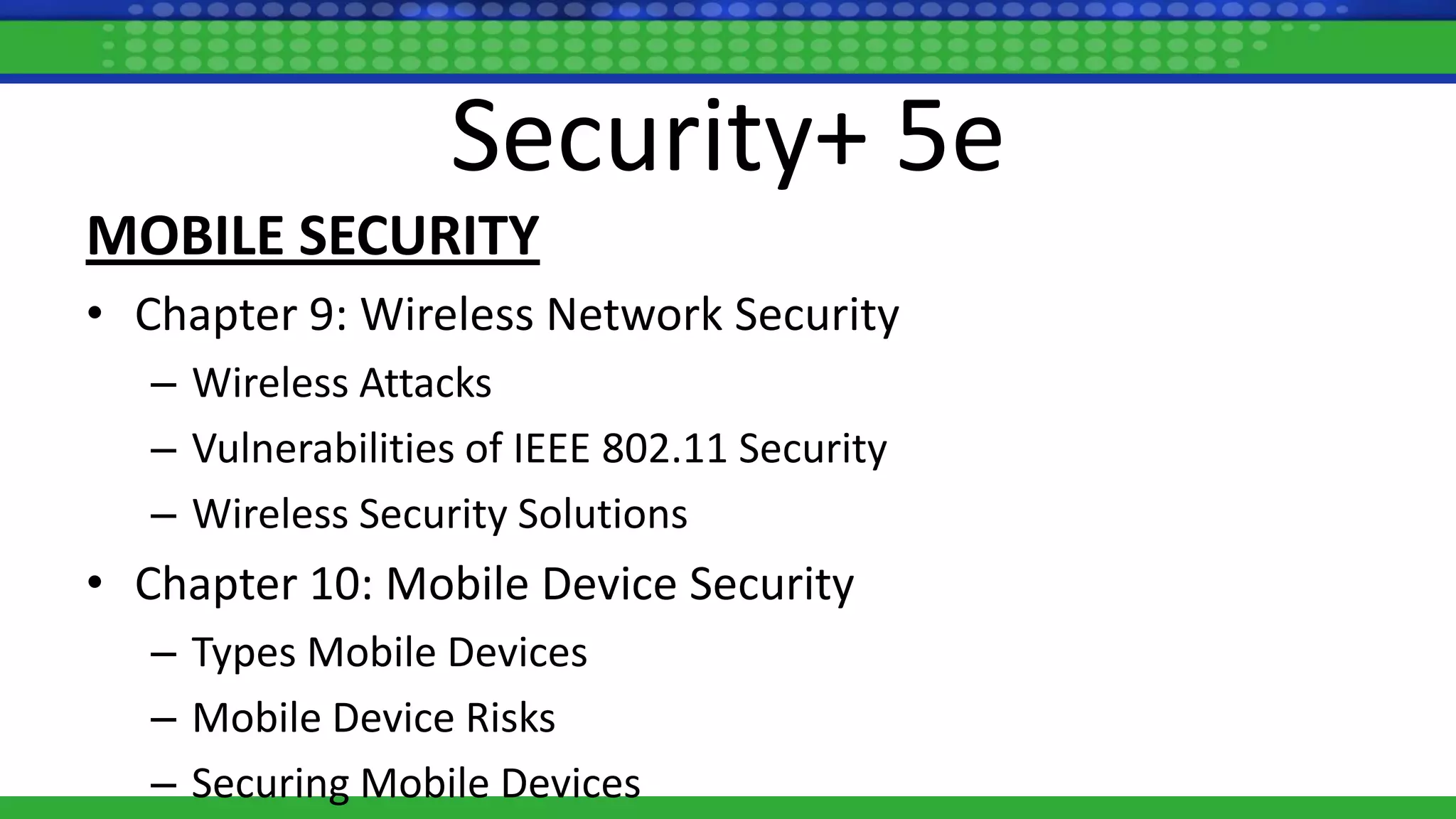 Security+ 5e
MOBILE SECURITY
• Chapter 9: Wireless Network Security
– Wireless Attacks
– Vulnerabilities of IEEE 802.11 Security
– Wireless Security Solutions
• Chapter 10: Mobile Device Security
– Types Mobile Devices
– Mobile Device Risks
– Securing Mobile Devices
 