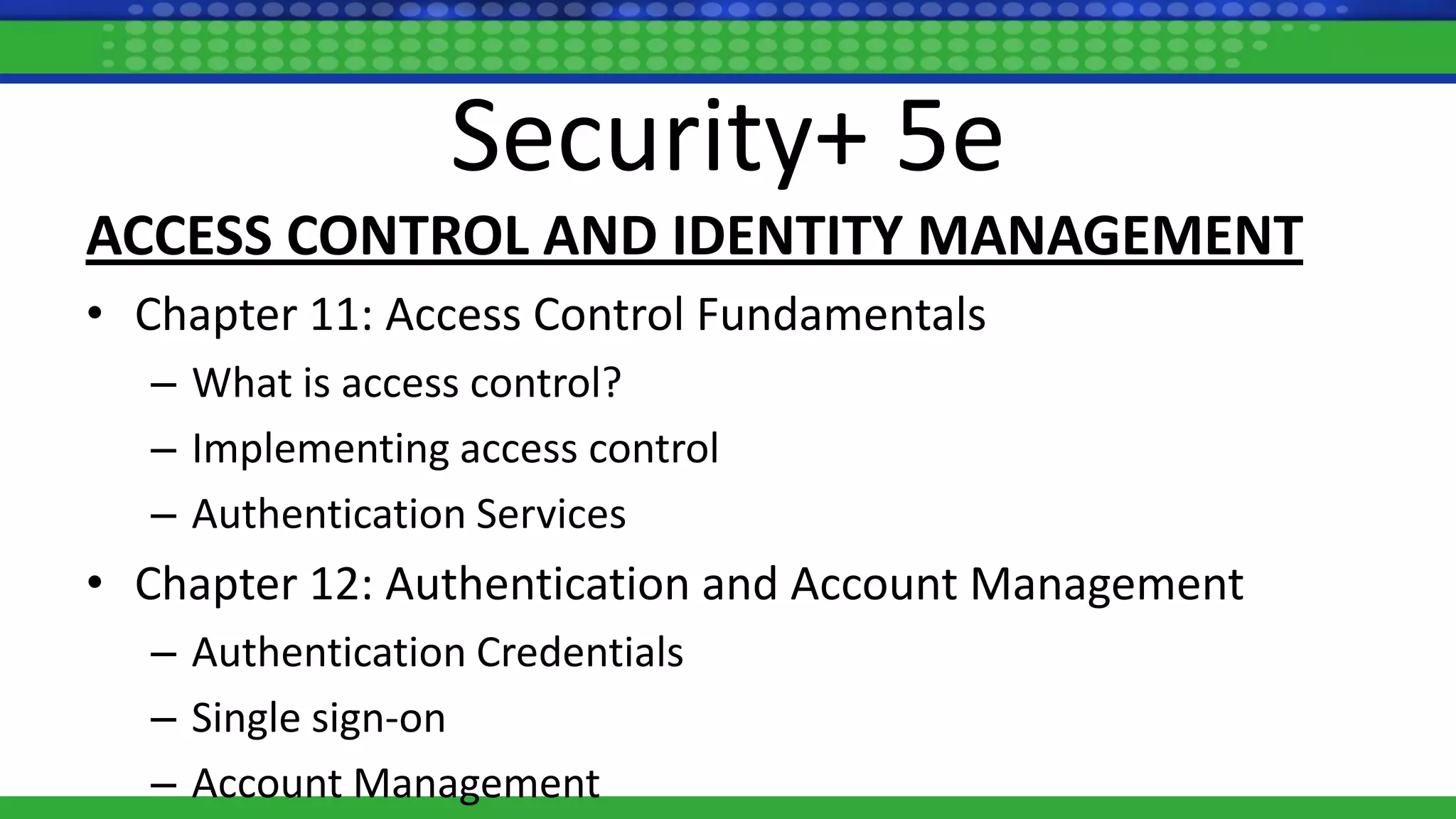 Security+ 5e
ACCESS CONTROL AND IDENTITY MANAGEMENT
• Chapter 11: Access Control Fundamentals
– What is access control?
– Implementing access control
– Authentication Services
• Chapter 12: Authentication and Account Management
– Authentication Credentials
– Single sign-on
– Account Management
 