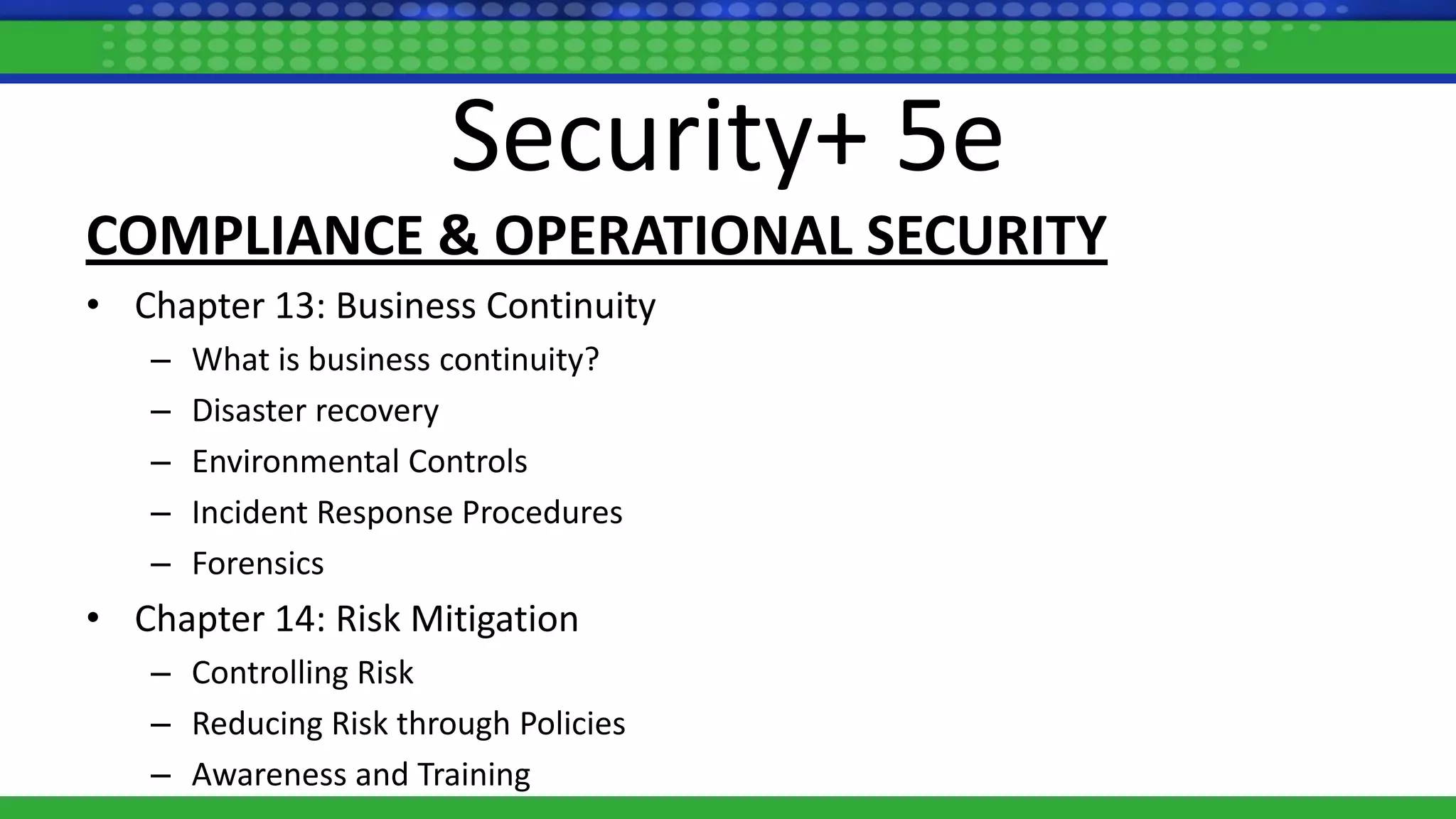Security+ 5e
COMPLIANCE & OPERATIONAL SECURITY
• Chapter 13: Business Continuity
– What is business continuity?
– Disaster recovery
– Environmental Controls
– Incident Response Procedures
– Forensics
• Chapter 14: Risk Mitigation
– Controlling Risk
– Reducing Risk through Policies
– Awareness and Training
 