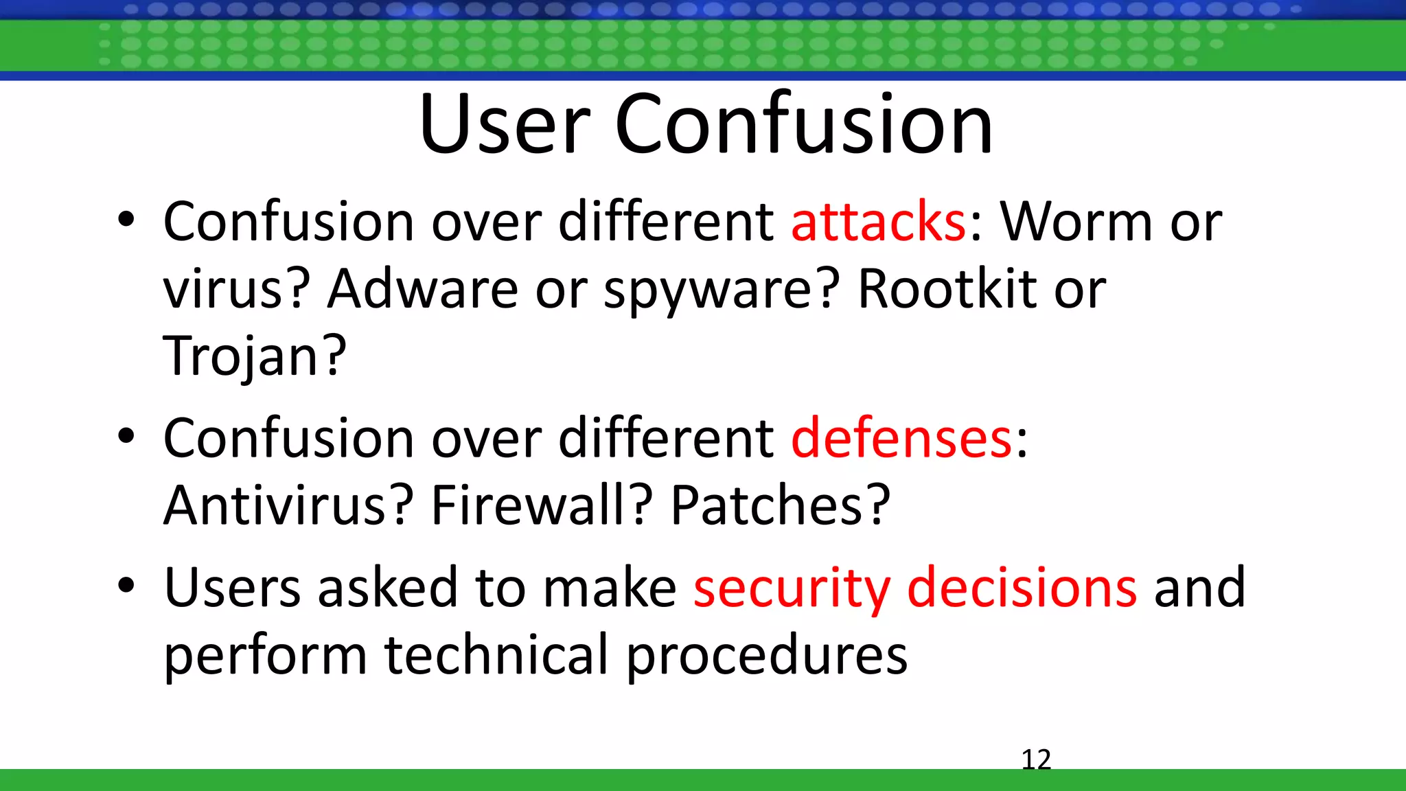 User Confusion
• Confusion over different attacks: Worm or
virus? Adware or spyware? Rootkit or
Trojan?
• Confusion over different defenses:
Antivirus? Firewall? Patches?
• Users asked to make security decisions and
perform technical procedures
12
 