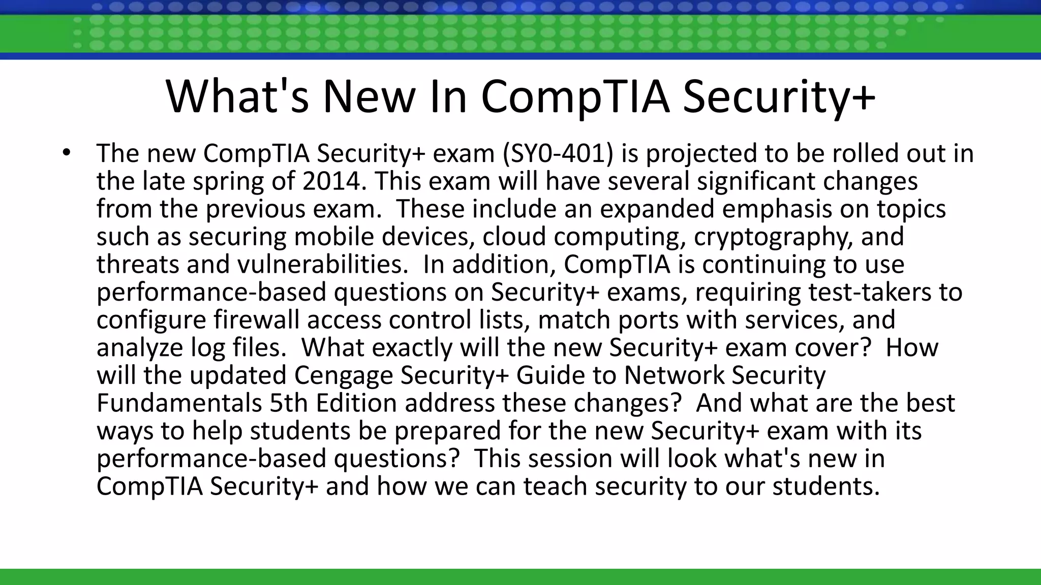 What's New In CompTIA Security+
• The new CompTIA Security+ exam (SY0-401) is projected to be rolled out in
the late spring of 2014. This exam will have several significant changes
from the previous exam. These include an expanded emphasis on topics
such as securing mobile devices, cloud computing, cryptography, and
threats and vulnerabilities. In addition, CompTIA is continuing to use
performance-based questions on Security+ exams, requiring test-takers to
configure firewall access control lists, match ports with services, and
analyze log files. What exactly will the new Security+ exam cover? How
will the updated Cengage Security+ Guide to Network Security
Fundamentals 5th Edition address these changes? And what are the best
ways to help students be prepared for the new Security+ exam with its
performance-based questions? This session will look what's new in
CompTIA Security+ and how we can teach security to our students.
 