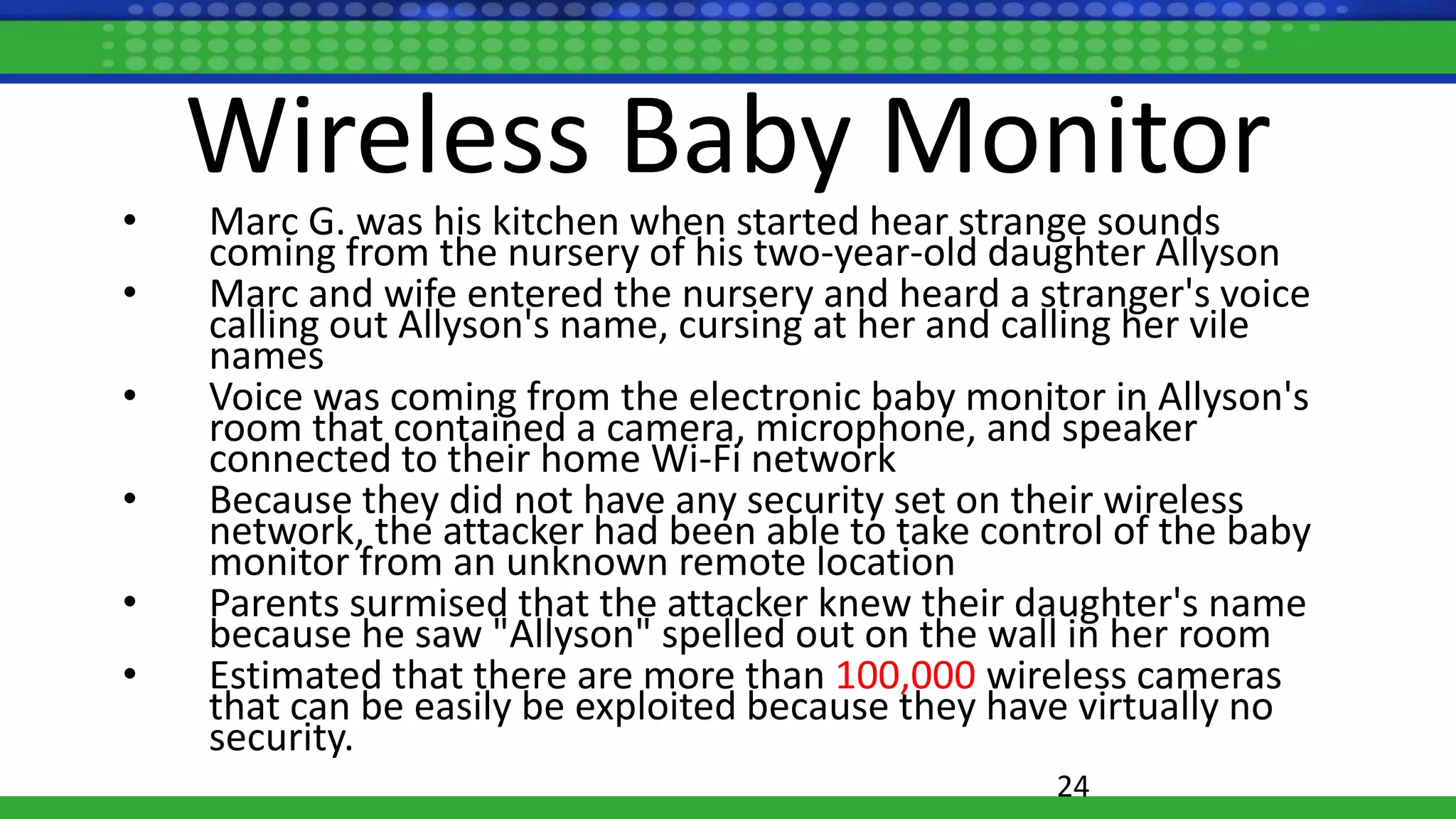 Wireless Baby Monitor
• Marc G. was his kitchen when started hear strange sounds
coming from the nursery of his two-year-old daughter Allyson
• Marc and wife entered the nursery and heard a stranger's voice
calling out Allyson's name, cursing at her and calling her vile
names
• Voice was coming from the electronic baby monitor in Allyson's
room that contained a camera, microphone, and speaker
connected to their home Wi-Fi network
• Because they did not have any security set on their wireless
network, the attacker had been able to take control of the baby
monitor from an unknown remote location
• Parents surmised that the attacker knew their daughter's name
because he saw "Allyson" spelled out on the wall in her room
• Estimated that there are more than 100,000 wireless cameras
that can be easily be exploited because they have virtually no
security.
24
 