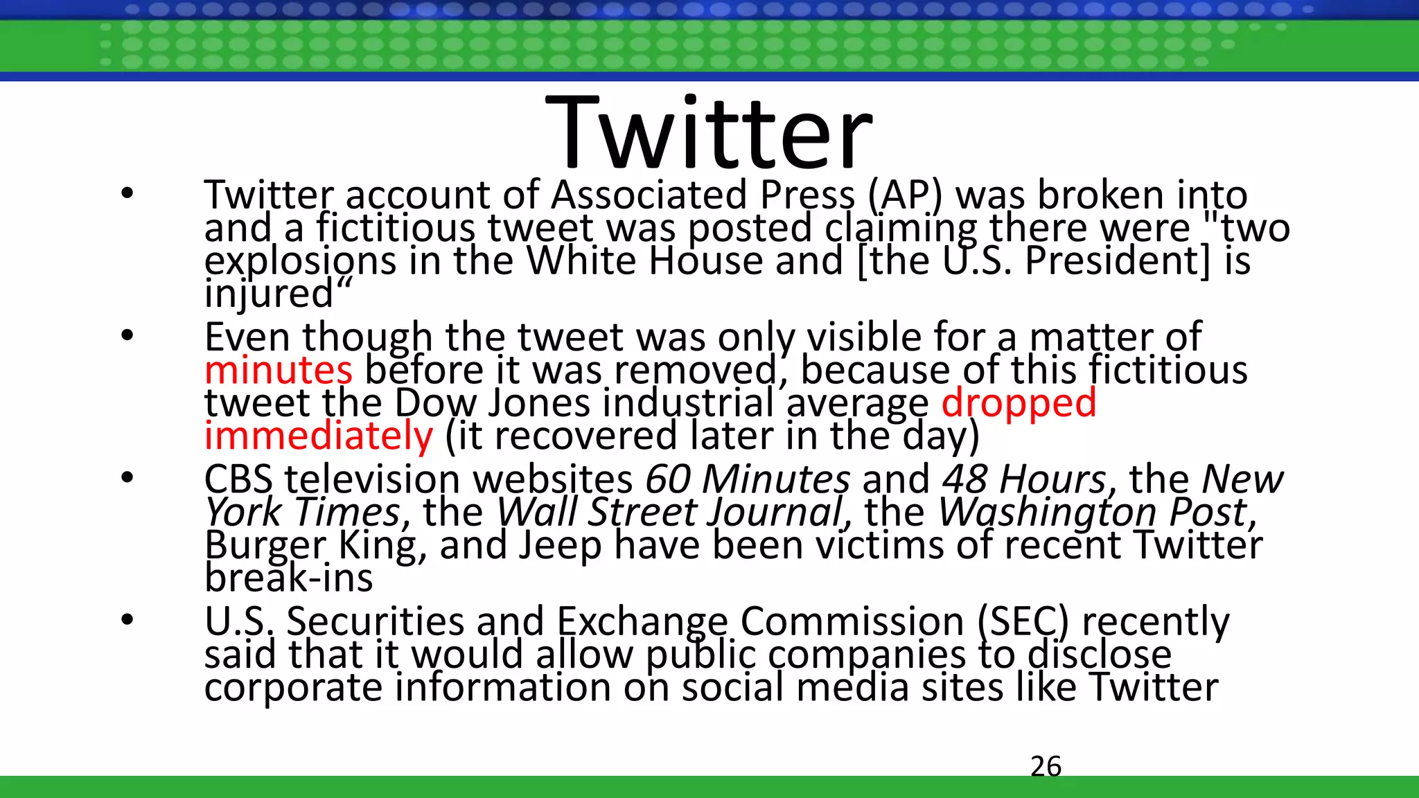 Twitter• Twitter account of Associated Press (AP) was broken into
and a fictitious tweet was posted claiming there were "two
explosions in the White House and [the U.S. President] is
injured“
• Even though the tweet was only visible for a matter of
minutes before it was removed, because of this fictitious
tweet the Dow Jones industrial average dropped
immediately (it recovered later in the day)
• CBS television websites 60 Minutes and 48 Hours, the New
York Times, the Wall Street Journal, the Washington Post,
Burger King, and Jeep have been victims of recent Twitter
break-ins
• U.S. Securities and Exchange Commission (SEC) recently
said that it would allow public companies to disclose
corporate information on social media sites like Twitter
26
 