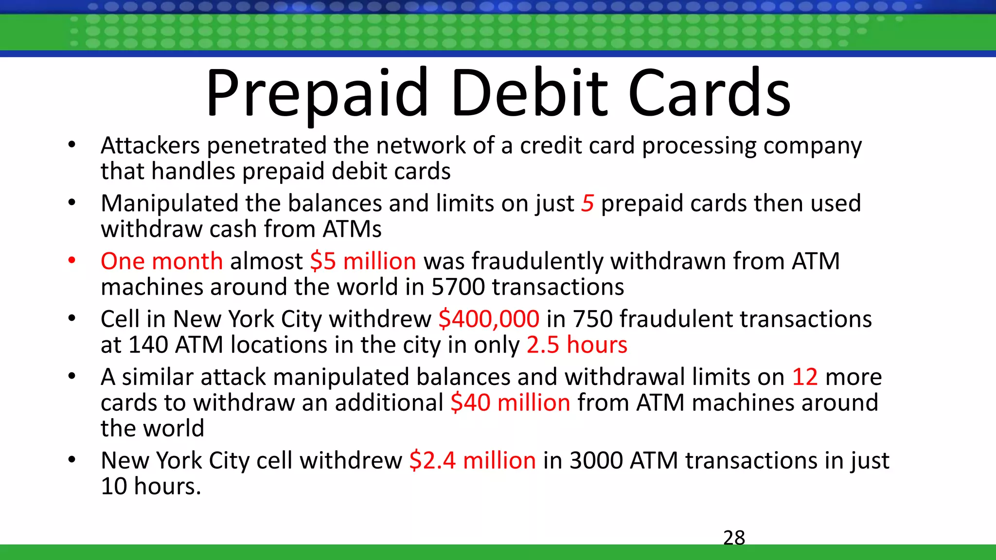 Prepaid Debit Cards
• Attackers penetrated the network of a credit card processing company
that handles prepaid debit cards
• Manipulated the balances and limits on just 5 prepaid cards then used
withdraw cash from ATMs
• One month almost $5 million was fraudulently withdrawn from ATM
machines around the world in 5700 transactions
• Cell in New York City withdrew $400,000 in 750 fraudulent transactions
at 140 ATM locations in the city in only 2.5 hours
• A similar attack manipulated balances and withdrawal limits on 12 more
cards to withdraw an additional $40 million from ATM machines around
the world
• New York City cell withdrew $2.4 million in 3000 ATM transactions in just
10 hours.
28
 