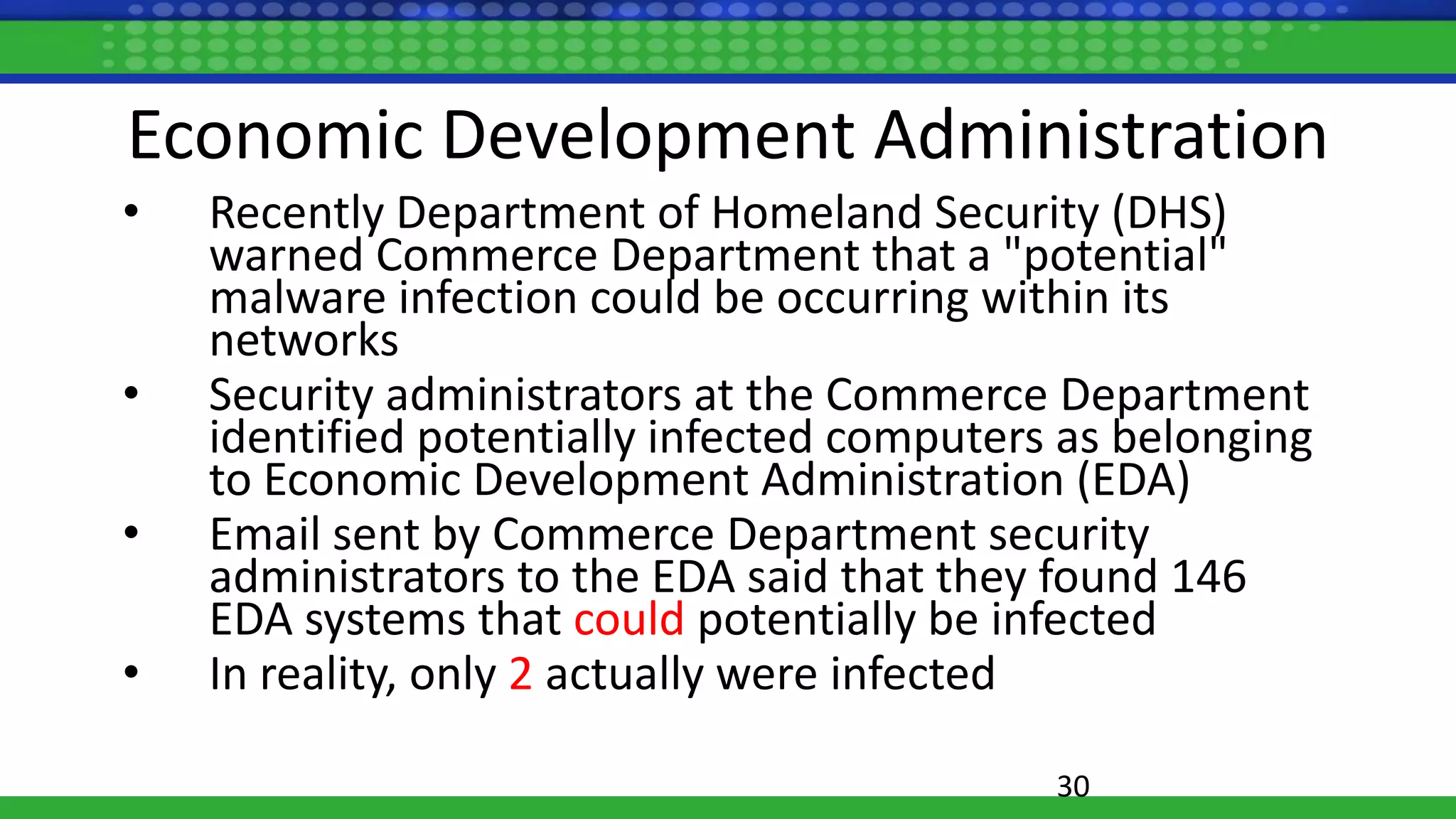 Economic Development Administration
• Recently Department of Homeland Security (DHS)
warned Commerce Department that a "potential"
malware infection could be occurring within its
networks
• Security administrators at the Commerce Department
identified potentially infected computers as belonging
to Economic Development Administration (EDA)
• Email sent by Commerce Department security
administrators to the EDA said that they found 146
EDA systems that could potentially be infected
• In reality, only 2 actually were infected
30
 