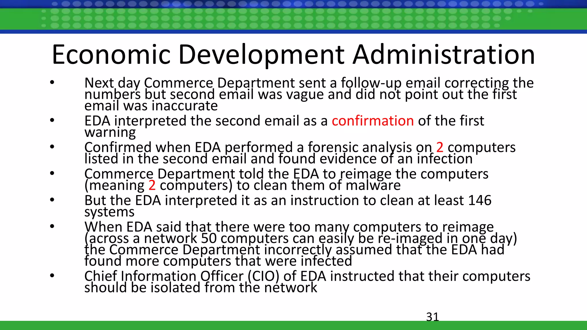 Economic Development Administration
• Next day Commerce Department sent a follow-up email correcting the
numbers but second email was vague and did not point out the first
email was inaccurate
• EDA interpreted the second email as a confirmation of the first
warning
• Confirmed when EDA performed a forensic analysis on 2 computers
listed in the second email and found evidence of an infection
• Commerce Department told the EDA to reimage the computers
(meaning 2 computers) to clean them of malware
• But the EDA interpreted it as an instruction to clean at least 146
systems
• When EDA said that there were too many computers to reimage
(across a network 50 computers can easily be re-imaged in one day)
the Commerce Department incorrectly assumed that the EDA had
found more computers that were infected
• Chief Information Officer (CIO) of EDA instructed that their computers
should be isolated from the network
31
 