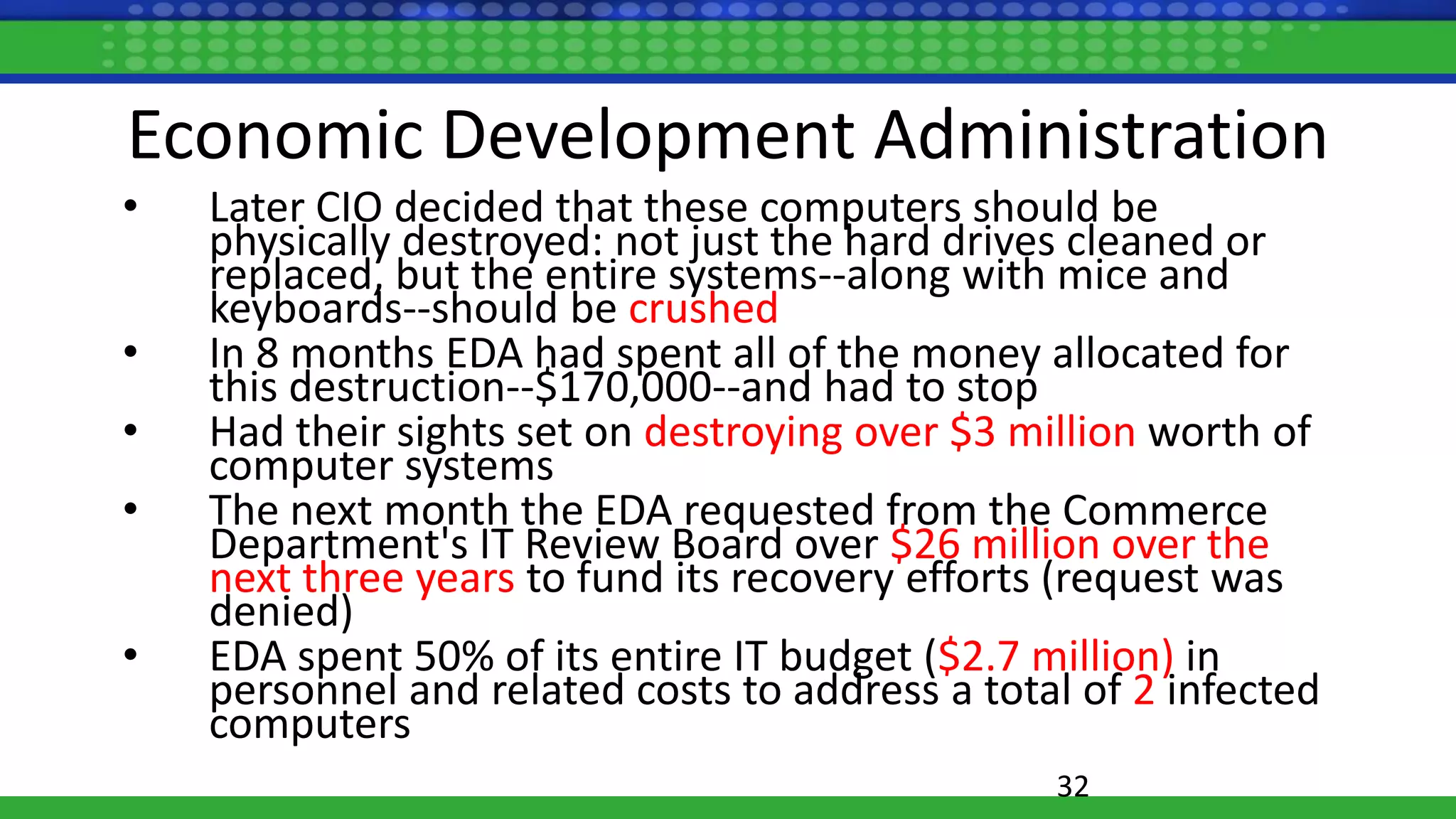 Economic Development Administration
• Later CIO decided that these computers should be
physically destroyed: not just the hard drives cleaned or
replaced, but the entire systems--along with mice and
keyboards--should be crushed
• In 8 months EDA had spent all of the money allocated for
this destruction--$170,000--and had to stop
• Had their sights set on destroying over $3 million worth of
computer systems
• The next month the EDA requested from the Commerce
Department's IT Review Board over $26 million over the
next three years to fund its recovery efforts (request was
denied)
• EDA spent 50% of its entire IT budget ($2.7 million) in
personnel and related costs to address a total of 2 infected
computers
32
 