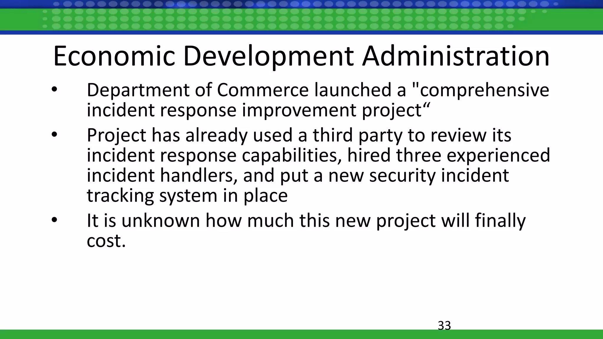 Economic Development Administration
• Department of Commerce launched a "comprehensive
incident response improvement project“
• Project has already used a third party to review its
incident response capabilities, hired three experienced
incident handlers, and put a new security incident
tracking system in place
• It is unknown how much this new project will finally
cost.
33
 